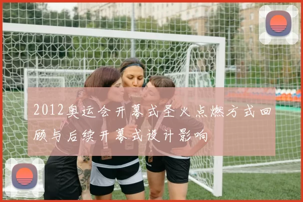 2012奥运会开幕式圣火点燃方式回顾与后续开幕式设计影响