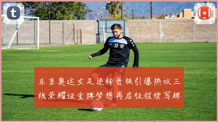 东京奥运女足逆转晋级引爆热议三线荣耀证金牌梦想再启征程续写辉