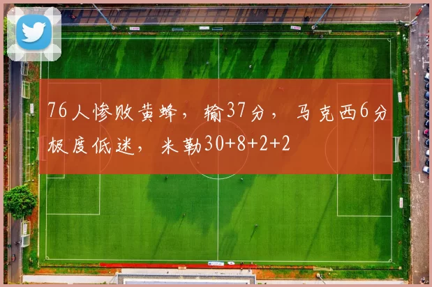 76人惨败黄蜂，输37分，马克西6分极度低迷，米勒30+8+2+2