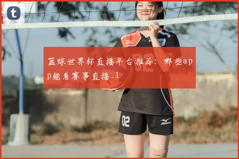 篮球世界杯直播平台推荐:哪些app能看赛事直播_1