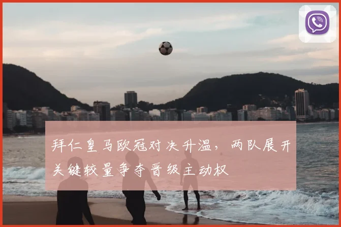 拜仁皇马欧冠对决升温，两队展开关键较量争夺晋级主动权