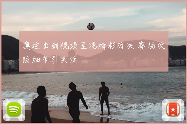 奥运击剑视频呈现精彩对决 赛场攻防细节引关注
