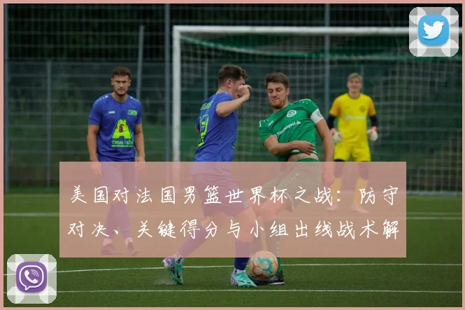美国对法国男篮世界杯之战：防守对决、关键得分与小组出线战术解析