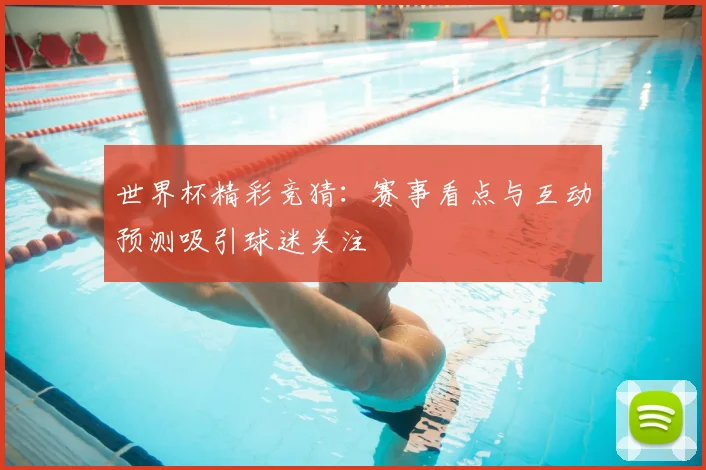 世界杯精彩竞猜：赛事看点与互动预测吸引球迷关注