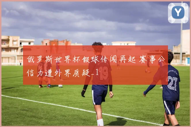 俄罗斯世界杯假球传闻再起 赛事公信力遭外界质疑_1