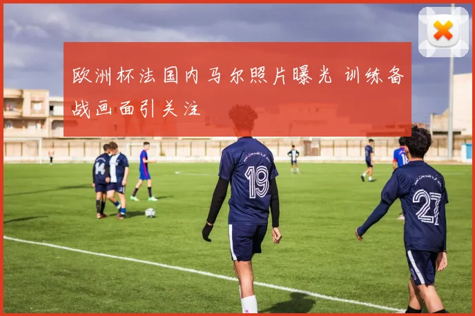 欧洲杯法国内马尔照片曝光 训练备战画面引关注
