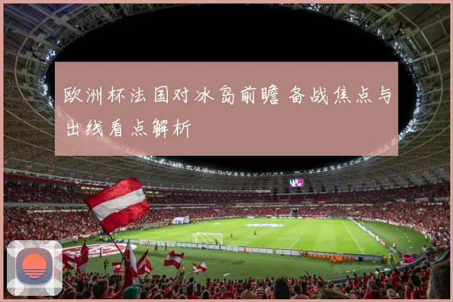欧洲杯法国对冰岛前瞻 备战焦点与出线看点解析